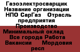 Газоэлектросварщик › Название организации ­ НПО СарГаз › Отрасль предприятия ­ Производство › Минимальный оклад ­ 1 - Все города Работа » Вакансии   . Мордовия респ.